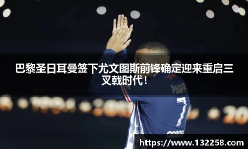 巴黎圣日耳曼签下尤文图斯前锋确定迎来重启三叉戟时代！